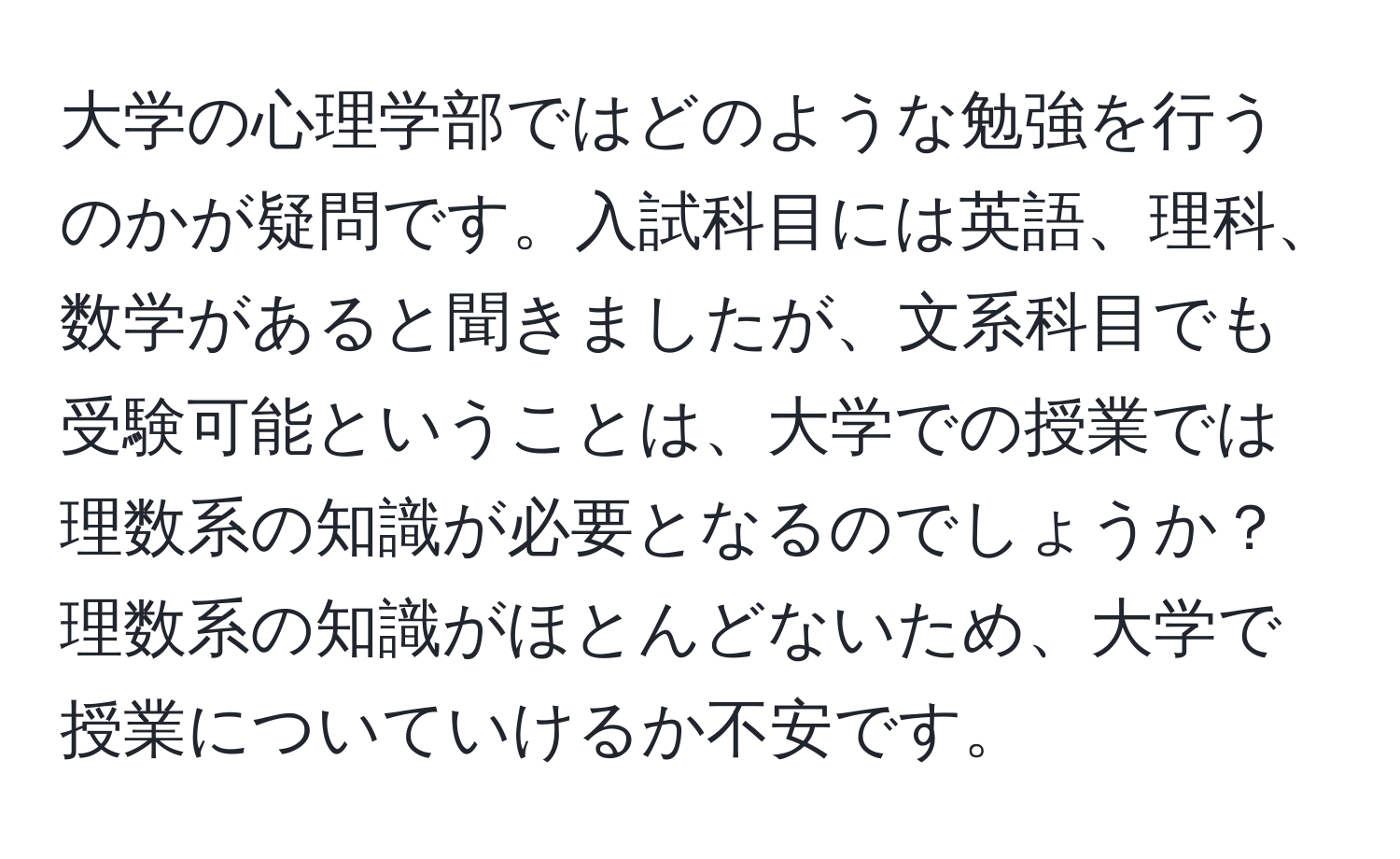 大学の心理学部ではどのような勉強を行うのかが疑問です。入試科目には英語、理科、数学があると聞きましたが、文系科目でも受験可能ということは、大学での授業では理数系の知識が必要となるのでしょうか？理数系の知識がほとんどないため、大学で授業についていけるか不安です。