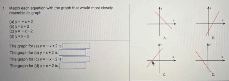 Match each equation with the graph that would most closely 
resemble its graph.
(a) y=-x+2
(b) y=x+2
(c) y=-x-2
(d) y=x-2
A.
B.
The graph for (a) y=-x+2 is □.
The graph for (b) y=x+2 is □ .
The graph for (c) y=-x-2 is □.
The graph for (d) y=x-2 is □. 
C. ` D.