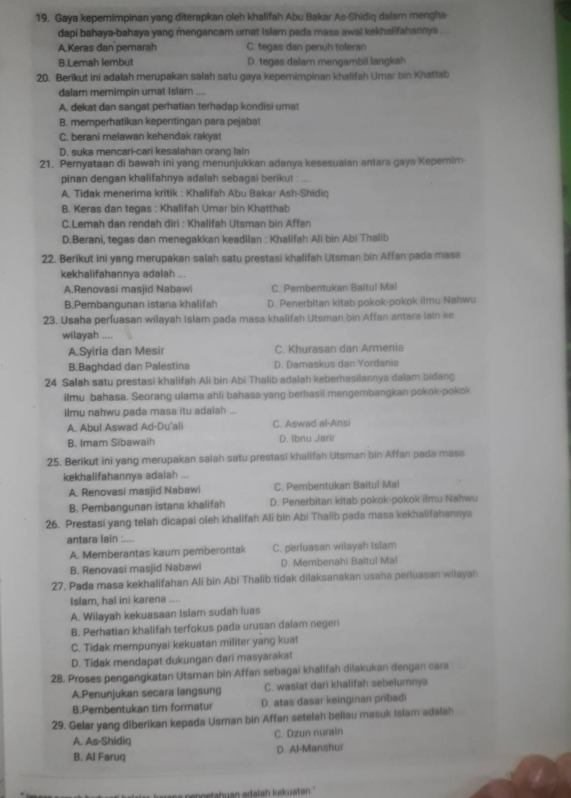 Gaya kepemimpinan yang diterapkan oleh khalifah Abu Bakar As-Shidiq dalam mengha-
dapi bahaya-bahaya yang mengancam umat Islam pada masa awal kekhalifahannya
A.Keras dan pemarah C. tegas dan penuh toleran
B.Lemah lembut D. tegas dalam mengambil langkah
20. Berikut ini adalah merupakan salah satu gaya kepemimpinan khalifah Umar bin Khattab
dalam memimpin umat Islam ....
A. dekat dan sangat perhatian terhadap kondisi umat
B. memperhatikan kepentingan para pejabat
C. berani melawan kehendak rakyat
D. suka mencari-cari kesalahan orang lain
21. Pernyataan di bawah ini yang menunjukkan adanya kesesuaian antara gaya Kepemim-
pinan dengan khalifahnya adalah sebagai berikut :
A. Tidak menerima kritik : Khalifah Abu Bakar Ash-Shidiq
B. Keras dan tegas : Khalifah Umar bin Khatthab
C.Lemah dan rendah diri : Khalifah Utsman bin Affan
D.Berani, tegas dan menegakkan keadilan : Khalifah Ali bin Abi Thalib
22. Berikut ini yang merupakan salah satu prestasi khalifah Utsman bin Affan pada masa
kekhalifahannya adalah ...
A.Renovasi masjid Nabawi C. Pembentukan Baitul Mal
B.Pembangunan istana khalifah D. Penerbitan kitab pokok-pokok ilmu Nahwu
23. Usaha perluasan wilayah Islam pada masa khalifah Utsman bin Affan antara lain ke
wilayah ....
A.Syiria dan Mesir C. Khurasan dan Armenia
B.Baghdad dan Palestina D. Damaskus dan Yordania
24 Salah satu prestasi khalifah Ali bin Abi Thalib adalah keberhasilannya dalam bidang
ilmu bahasa. Seorang ulama ahli bahasa yang berhasil mengembangkan pokok-pokok
ilmu nahwu pada masa itu adalah ...
A. Abul Aswad Ad-Du’ali C. Aswad al-Ansi
B. Imam Sibawaih D. Ibnu Jarir
25. Berikut ini yang merupakan salah satu prestasi khalifah Utsman bin Affan pada masa
kekhalifahannya adalah ...
A. Renovasi masjid Nabawi C. Pembentukan Baitul Mal
B. Pembangunan istana khalifah D. Penerbitan kitab pokok-pokok ilmu Nahwu
26. Prestasi yang telah dicapai oleh khalifah Ali bin Abi Thalib pada masa kekhalifahannya
antara lain :....
A. Memberantas kaum pemberontak C. perluasan wilayah Islam
B. Renovasi masjid Nabawi D. Membenahi Baitul Mal
27. Pada masa kekhalifahan Ali bin Abi Thalib tidak dilaksanakan usaha perluasan wiłayah
Islam, hal ini karena ....
A. Wilayah kekuasaan Islam sudah luas
B. Perhatian khalifah terfokus pada urusan dalam negeri
C. Tidak mempunyai kekuatan militer yang kuat
D. Tidak mendapat dukungan dari masyarakat
28. Proses pengangkatan Utsman bin Affan sebagai khalifah dilakukan dengan cara 
A.Penunjukan secara langsung C. wasiat dari khalifah sebelumnya
B.Pembentukan tim formatur D. atas dasar keinginan pribadi
29. Gelar yang diberikan kepada Usman bin Affan setelah beliau masuk Islam adalah
A. As-Shidiq C. Dzun nurain
B. Al Faruq D. Al-Manshur
n en getahuan adalah kekuatan ''