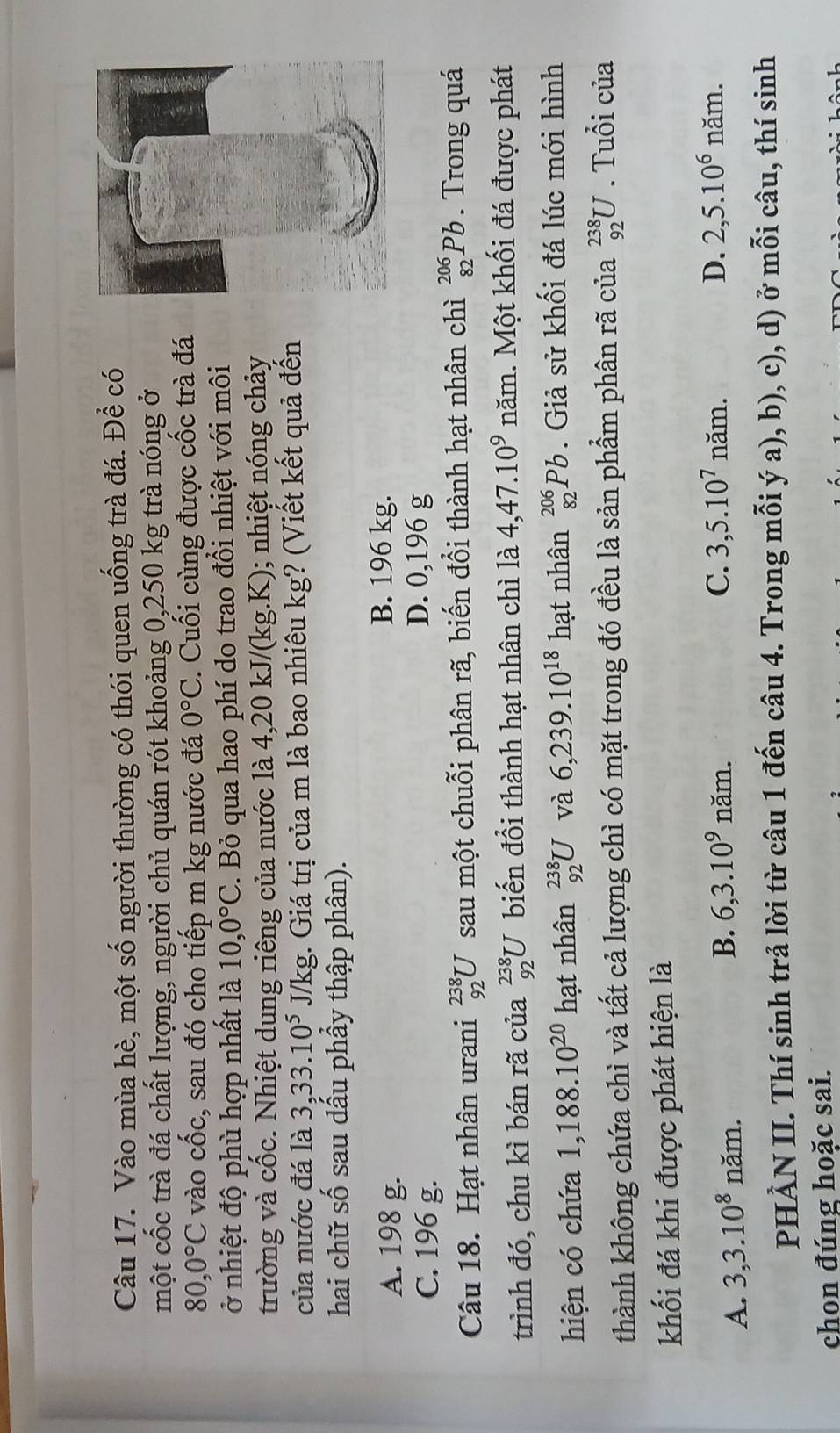 Vào mùa hè, một số người thường có thói quen uống trà đá. Để có
một cốc trà đá chất lượng, người chủ quán rót khoảng 0,250 kg trà nóng ở
80,0°C vào chat Oc, sau đó cho tiếp m kg nước đá 0°C. Cuối cùng được cốc trà đá
ở nhiệt độ phù hợp nhất là 10,0°C. Bỏ qua hao phí do trao đồi nhiệt với môi
trường và cốc. Nhiệt dung riêng của nước là 4,20 kJ/(kg.K); nhiệt nóng chảy
của nước đá là 3,33.10^5 J/kg;. Giá trị của m là bao nhiêu kg? (Viết kết quả đến
hai chữ shat O sau dầu phầy thập phân).
A. 198 g.
B. 196 kg.
C. 196 g.
D. 0,196 g
Câu 18. Hạt nhân urani _(92)^(238)U sau một chuỗi phân rã, biến đổi thành hạt nhân chì _(82)^(206)Pb. Trong quá
trình đó, chu kì bán rã của _(92)^(238)U biến đổi thành hạt nhân chì là 4,47.10^9 năm. Một khối đá được phát
hiện có chứa 1,188.10^(20) hạt nhân _(92)^(238)U và 6,239.10^(18) hạt nhân _(82)^(206)Pb. Giả sử khối đá lúc mới hình
thành không chứa chì và tất cả lượng chì có mặt trong đó đều là sản phẩm phân rã của _(92)^(238)U. Tuổi của
khối đá khi được phát hiện là
A. 3,3.10^8nam. B. 6,3.10^9 năm.
C. 3,5.10^7nam. D. 2,5.10^6 n≌ im.
PHÀN II. Thí sinh trả lời từ câu 1 đến câu 4. Trong mỗi ý a), b), c), d) ở mỗi câu, thí sinh
chon đúng hoặc sai.