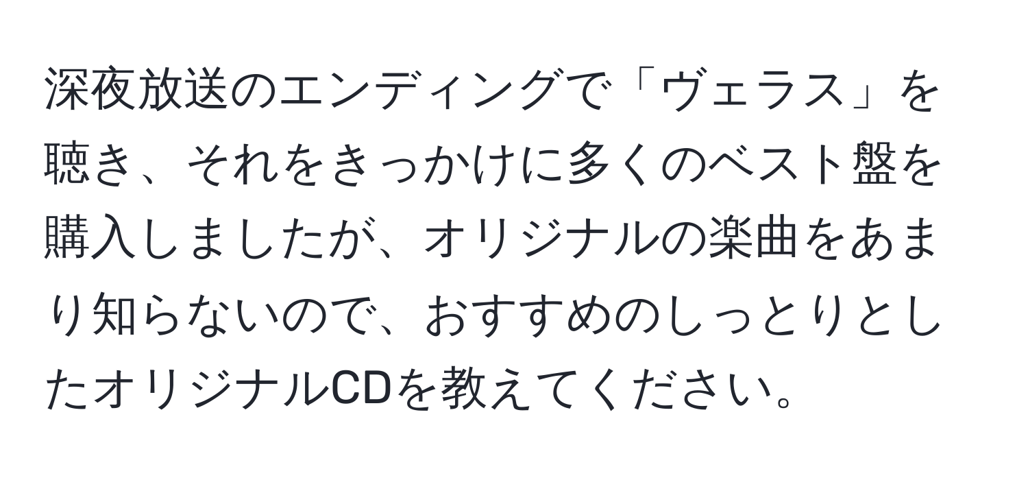 深夜放送のエンディングで「ヴェラス」を聴き、それをきっかけに多くのベスト盤を購入しましたが、オリジナルの楽曲をあまり知らないので、おすすめのしっとりとしたオリジナルCDを教えてください。