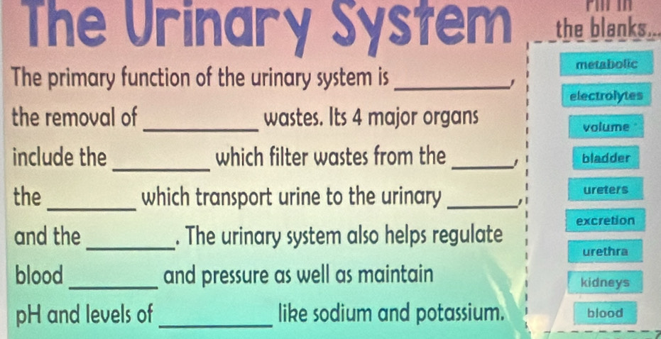 The Urinary System the blanks... 
The primary function of the urinary system is_ metabolic 
electrolytes 
the removal of _wastes. Its 4 major organs 
volume" 
include the _which filter wastes from the _bladder 
the_ which transport urine to the urinary _ureters 
and the_ . The urinary system also helps regulate excretion 
urethra 
blood_ and pressure as well as maintain 
kidneys 
pH and levels of _like sodium and potassium. blood