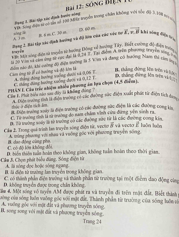 Sóng điện 1
Dạng 1. Bài tập xác định bước sóng
VD: Sóng điện từ có tần số 100 MHz truyền trong chân không với tốc độ 3.108 m/s cb
sóng là
A. 3 m. B. 6 m.C. 30 m. D. 60 m.
Dạng 2. Bài tập xác định hướng và độ lớn của các véc tơ vector E,vector v_,vector B khi sóng điện từ lay
truyền
VD: Một sóng điện từ truyền từ hướng Đông về hướng Tây. Biết cường độ điện trường c
là 20 V/m và cảm ứng từ cực đại là 0,24 T. Tại điểm A trên phương truyền sóng, ở m
đdiểm nào đó, khi cường độ điện trường là 5 V/m và đang có hướng Nam thì cảm ứng từ
Cảm ứng từ vector B có hướng và độ lớn là
A. thẳng đứng hướng xuống dưới và 0,06 T.
B. thẳng đứng lên trên và 0,06 )
C. thẳng đứng hướng xuống dưới và 0,12 T.
D. thẳng đứng lên trên và 0,12 T
PHÀN I. Câu trắc nhiệm nhiều phương án lựa chọn (4,5 điểm).
Câu 1. Phát biểu nào sau đây là không đúng ?
A. Điện trường tĩnh là điện trường có các đường sức điện xuất phát từ điện tích dương 
thúc ở điện tích âm.
B. Điện trường xoáy là điện trường có các đường sức điện là các đường cong kín,
C. Từ trường tĩnh là từ trường do nam châm vĩnh cửu đứng yên sinh ra.
D. Từ trường xoáy là từ trường có các đường sức từ là các đường cong kín.
Câu 2. Trong quá trình lan truyền sóng điện từ, vectơ vector B và vectơ vector E luôn luôn
A. trùng phương với nhau và vuông góc với phương truyền sóng.
B. dao động cùng pha.
C. có độ lớn không đổi.
D. biến thiên tuần hoàn theo không gian, không tuần hoàn theo thời gian.
Câu 3. Chọn phát biểu đúng. Sóng điện từ
A. là sóng dọc hoặc sóng ngang.
B. là điện từ trường lan truyền trong không gian.
C. có thành phần điện trường và thành phần từ trường tại một điểm dao động cùng
D. không truyền được trong chân không.
*âu 4. Một sóng vô tuyến AM được phát ra và truyền đi trên mặt đất. Biết thành p
cường của sóng luôn vuông góc với mặt đất. Thành phần từ trường của sóng luôn có
A. vuông góc với mặt đất và phương truyền sóng.
B. song song với mặt đất và phương truyền sóng.
Trang 24