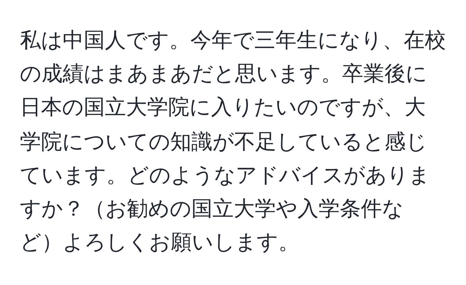 私は中国人です。今年で三年生になり、在校の成績はまあまあだと思います。卒業後に日本の国立大学院に入りたいのですが、大学院についての知識が不足していると感じています。どのようなアドバイスがありますか？お勧めの国立大学や入学条件などよろしくお願いします。