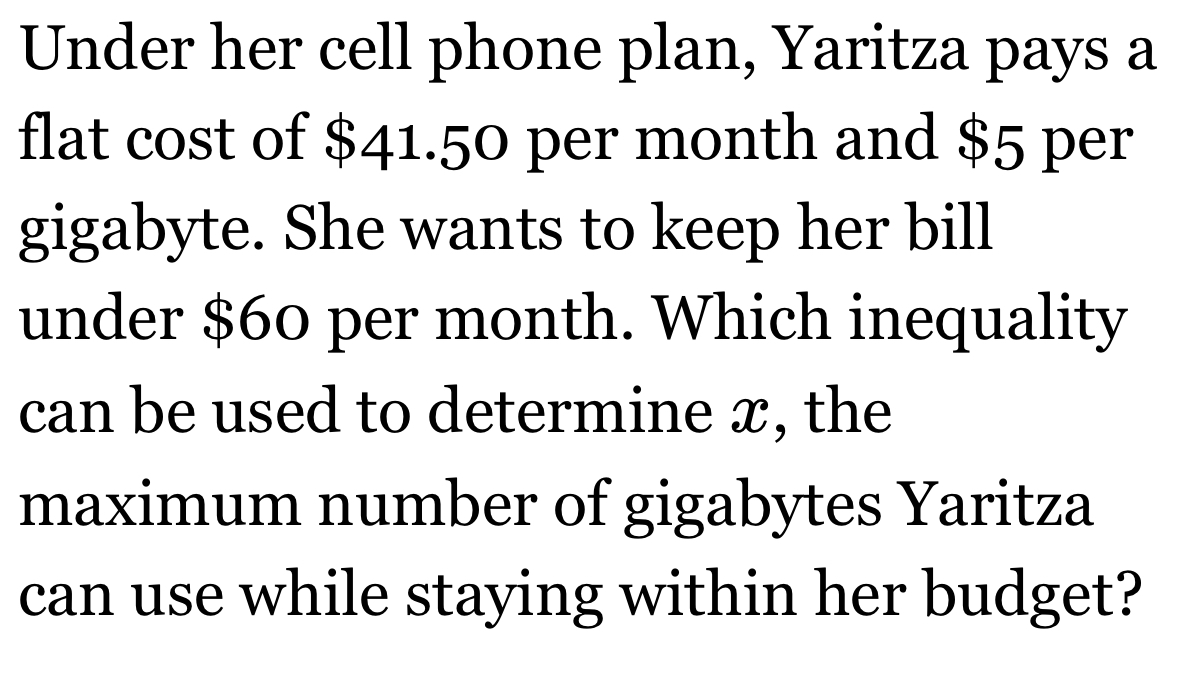 Under her cell phone plan, Yaritza pays a 
flat cost of $41.50 per month and $5 per 
gigabyte. She wants to keep her bill 
under $60 per month. Which inequality 
can be used to determine x, the 
maximum number of gigabytes Yaritza 
can use while staying within her budget?