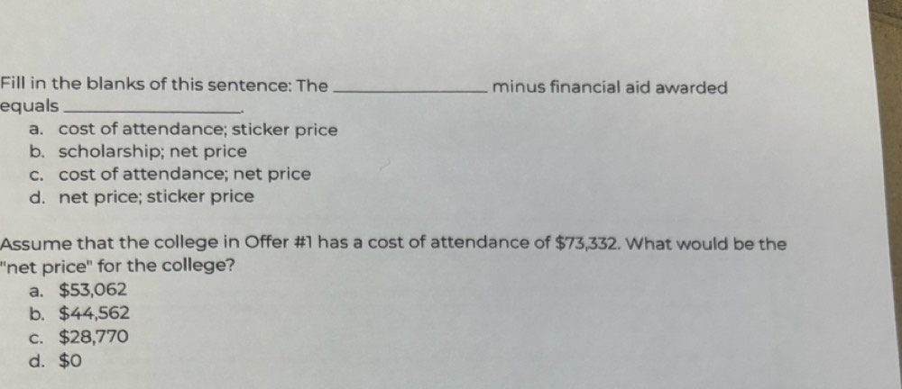 Fill in the blanks of this sentence: The _minus financial aid awarded
equals_
a. cost of attendance; sticker price
b. scholarship; net price
c. cost of attendance; net price
d. net price; sticker price
Assume that the college in Offer #1 has a cost of attendance of $73,332. What would be the
"net price" for the college?
a. $53,062
b. $44,562
c. $28,770
d. $0