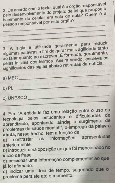 De acordo com o texto, qual é o órgão responsável
pelo desenvolvimento do projeto de lei que propõe o
banimento do celular em sala de aula? Quem é a
_
pessoa responsável por este órgão?
_
_
3. A sigla é utilizada geralmente para reduzir
algumas palavras a fim de gerar mais agilidade tanto
ao falar quanto ao escrever. É formada, geralmente,
pelas iniciais dos termos. Assim sendo, escreva os
significados das siglas abaixo retiradas da notícia.
a) MEC
_
b) PL
_
_
c) UNESCO
_
4. Em: "A entidade faz uma relação entre o uso da
tecnologia pelos estudantes e dificuldades de
aprendizado, apontando, ainda o surgimento de
problemas de saúde mental.", o émprego da palavra
ainda, nesse trecho, tem a função de
a) contrastar as informações apresentadas
anteriormente.
b) introduzir uma oposição ao que foi mencionado no
início da frase.
c) adicionar uma informação complementar ao que
já foi afirmado.
d) indicar uma ideia de tempo, sugerindo que o
problema persiste até o momento.