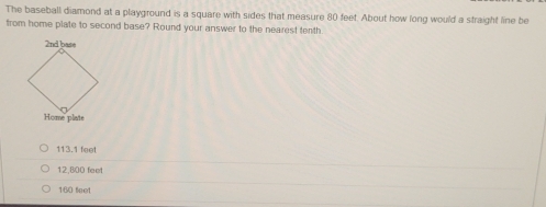 The baseball diamond at a playground is a square with sides that measure 80 feet. About how long would a straight line be
from home plate to second base? Round your answer to the nearest tenth.
113.1 feet
12,800 feet
160 feot