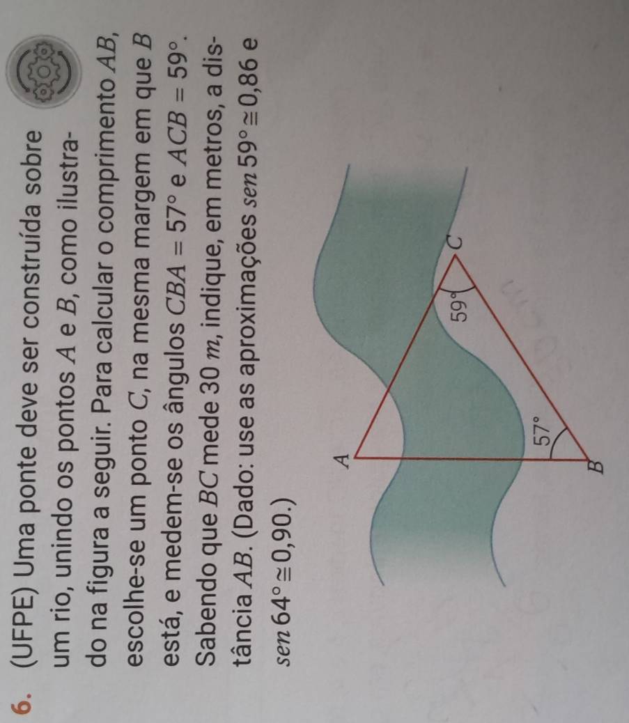 (UFPE) Uma ponte deve ser construída sobre
um rio, unindo os pontos A e B, como ilustra-
do na figura a seguir. Para calcular o comprimento AB,
escolhe-se um ponto C, na mesma margem em que B
está, e medem-se os ângulos CBA=57° e ACB=59°.
Sabendo que BC mede 30 m, indique, em metros, a dis-
tância AB. (Dado: use as aproximações sen 59°≌ 0,86 e
sen 64°≌ 0,90.)