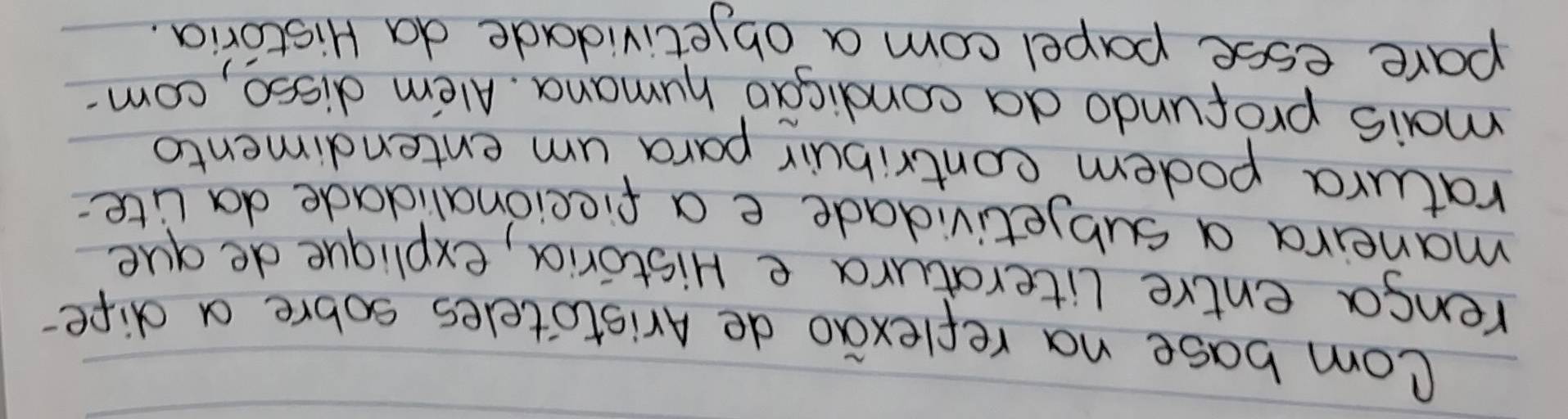 Com base na reflexao de Aristoteles sobre a dife- 
renga entre literatura e Historia, explique de que 
maneira a subjetividade e a fieeionalidade da lite 
ratura podem contribuir para um entendimento 
mais profundo da condicao humana. Alem disso, com- 
pare esse papel com a objetividade da Historia.