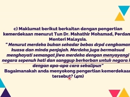 Maklumat berikut berkaitan dengan pengertian 
kemerdekaan menurut Tun Dr. Mahathir Mohamad, Perdan 
Menteri Malaysia. 
" Menurut merdeka bukan sekadar bebas drpd cengkaman 
kuasa dan minda penjajah. Merdeka juga bermaksud 
menghayati semangat jiwa merdeka dengan menyayangi 
negara sepenuh hati dan sanggup berkorban untuk negara i 
dengan apa-apa cara sekalipun" 
Bagaimanakah anda menyokong pengertian kemerdekaar 
tersebuṭ? (4m)