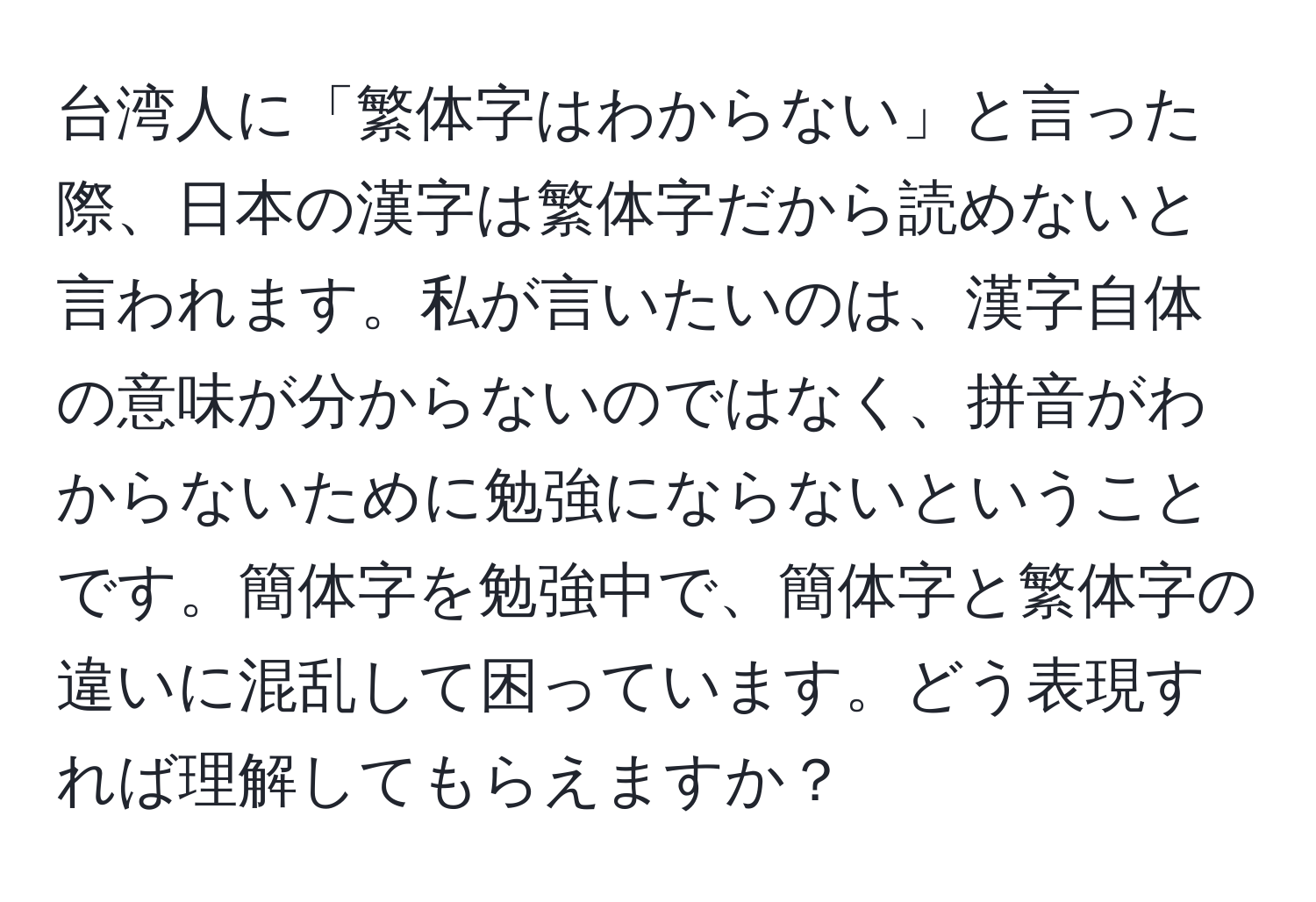 台湾人に「繁体字はわからない」と言った際、日本の漢字は繁体字だから読めないと言われます。私が言いたいのは、漢字自体の意味が分からないのではなく、拼音がわからないために勉強にならないということです。簡体字を勉強中で、簡体字と繁体字の違いに混乱して困っています。どう表現すれば理解してもらえますか？