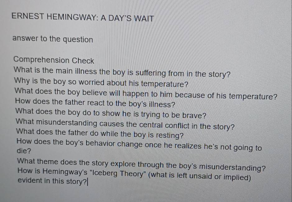 ERNEST HEMINGWAY: A DAY'S WAIT 
answer to the question 
Comprehension Check 
What is the main illness the boy is suffering from in the story? 
Why is the boy so worried about his temperature? 
What does the boy believe will happen to him because of his temperature? 
How does the father react to the boy's illness? 
What does the boy do to show he is trying to be brave? 
What misunderstanding causes the central conflict in the story? 
What does the father do while the boy is resting? 
How does the boy's behavior change once he realizes he's not going to 
die? 
What theme does the story explore through the boy's misunderstanding? 
How is Hemingway's “Iceberg Theory” (what is left unsaid or implied) 
evident in this story?|