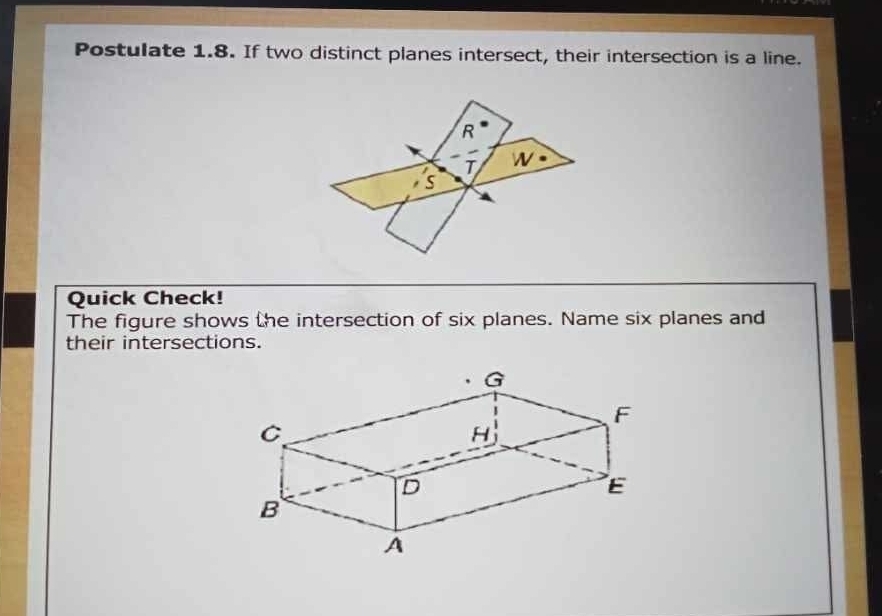 Postulate 1.8. If two distinct planes intersect, their intersection is a line. 
R 
T W 
s 
Quick Check! 
The figure shows the intersection of six planes. Name six planes and 
their intersections.