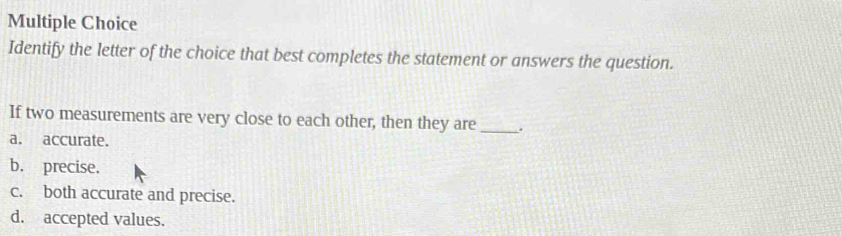 Identify the letter of the choice that best completes the statement or answers the question.
If two measurements are very close to each other, then they are _.
a. accurate.
b. precise.
c. both accurate and precise.
d. accepted values.