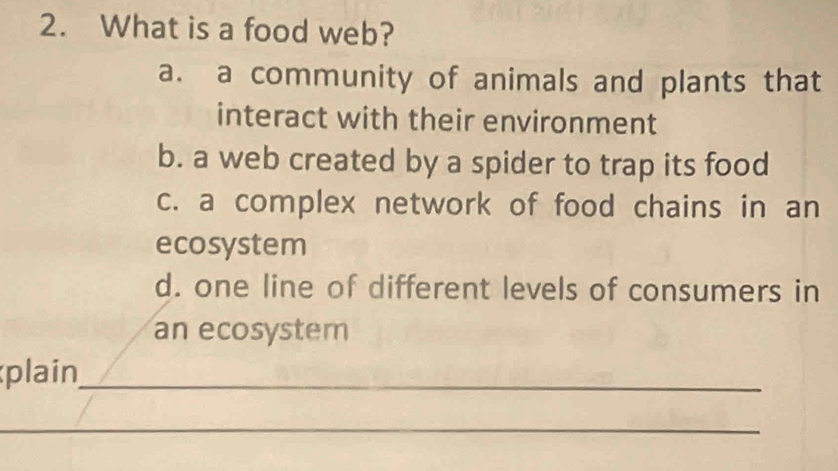 What is a food web?
a. a community of animals and plants that
interact with their environment
b. a web created by a spider to trap its food
c. a complex network of food chains in an
ecosystem
d. one line of different levels of consumers in
an ecosystem
plain_
_