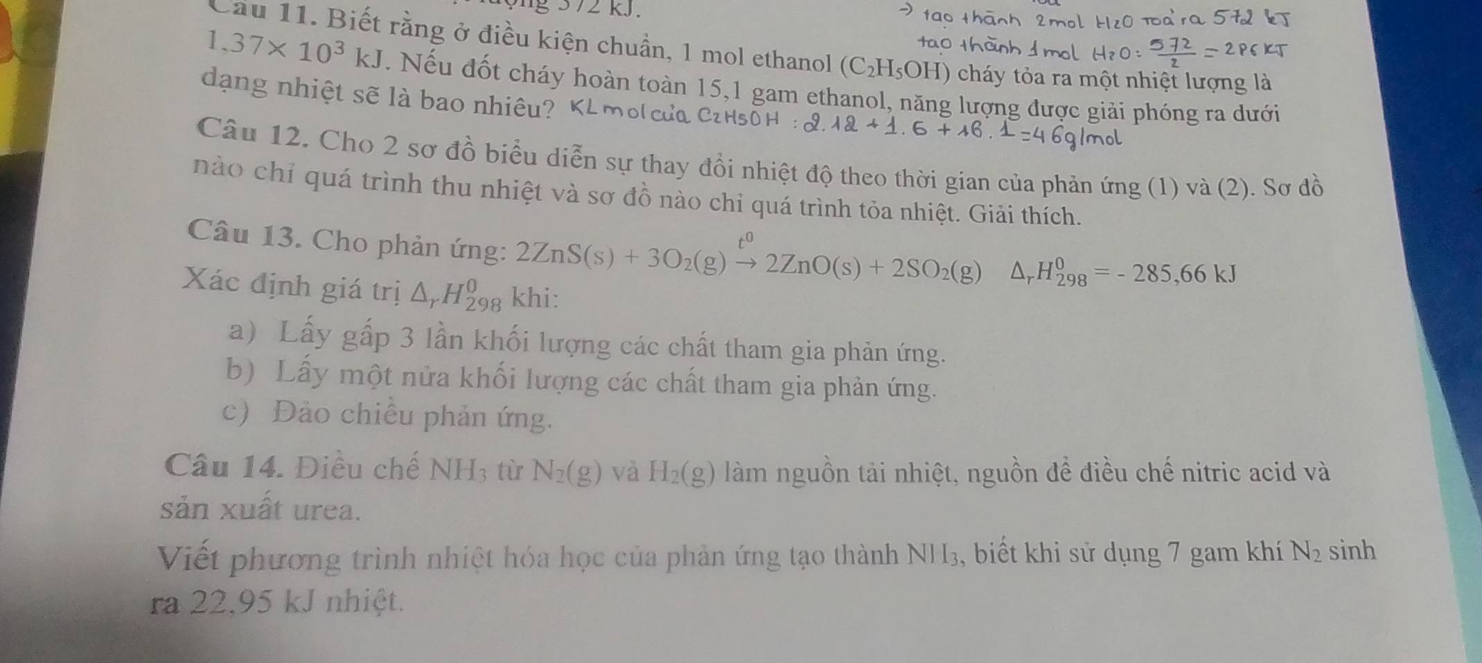 kJ. 
Cầu 11. Biết rằng ở điều kiện chuẩn, 1 mol ethanol (C_2H_5OH) cháy tỏa ra một nhiệt lượng là
1,37* 10^3kJ. Nếu đốt cháy hoàn toàn 15, 1 gam ethanol, năng lượng được giải phóng ra dưới 
dạng nhiệt sẽ là bao nhiêu? 
Câu 12. Cho 2 sơ đồ biểu diễn sự thay đổi nhiệt độ theo thời gian của phản ứng (1) và (2). Sơ đồ 
nào chỉ quá trình thu nhiệt và sơ đồ nào chỉ quá trình tỏa nhiệt. Giải thích. 
Câu 13. Cho phản ứng:
2ZnS(s)+3O_2(g)xrightarrow t^02ZnO(s)+2SO_2(g)△ _rH_(298)^0=-285,66kJ
Xác định giá trị △ _rH_(298)^0 khi: 
a) Lấy gấp 3 lần khối lượng các chất tham gia phản ứng. 
b) Lấy một nửa khối lượng các chất tham gia phản ứng. 
c) Đảo chiều phản ứng. 
Câu 14. Điều chế NH_3 tù N_2(g) và H_2(g) làm nguồn tải nhiệt, nguồn đề điều chế nitric acid và 
sản xuất urea. 
Viết phương trình nhiệt hóa học của phản ứng tạo thành NH3, biết khi sử dụng 7 gam khí N_2 sinh 
ra 22,95 kJ nhiệt.