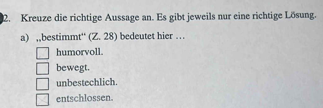 Kreuze die richtige Aussage an. Es gibt jeweils nur eine richtige Lösung.
a) ,,bestimmt“ (Z. 28) bedeutet hier …
humorvoll.
bewegt.
unbestechlich.
entschlossen.