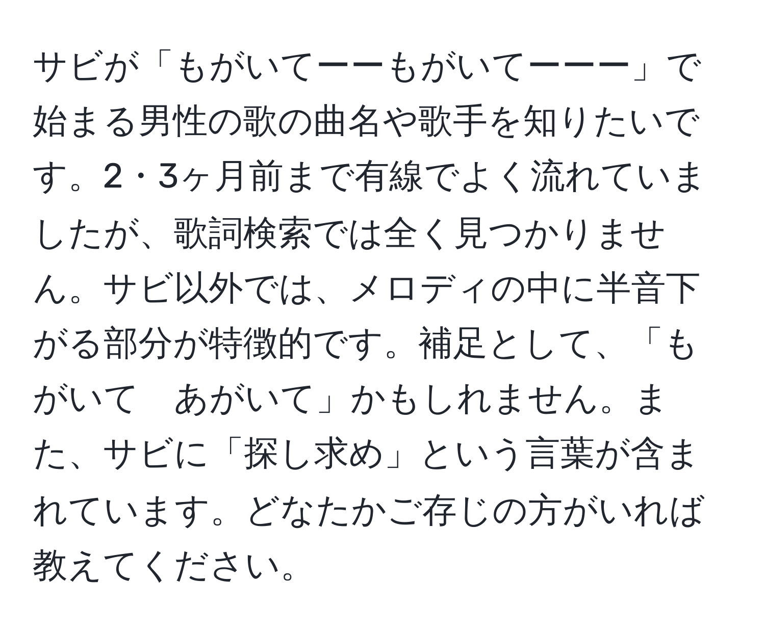 サビが「もがいてーーもがいてーーー」で始まる男性の歌の曲名や歌手を知りたいです。2・3ヶ月前まで有線でよく流れていましたが、歌詞検索では全く見つかりません。サビ以外では、メロディの中に半音下がる部分が特徴的です。補足として、「もがいて　あがいて」かもしれません。また、サビに「探し求め」という言葉が含まれています。どなたかご存じの方がいれば教えてください。