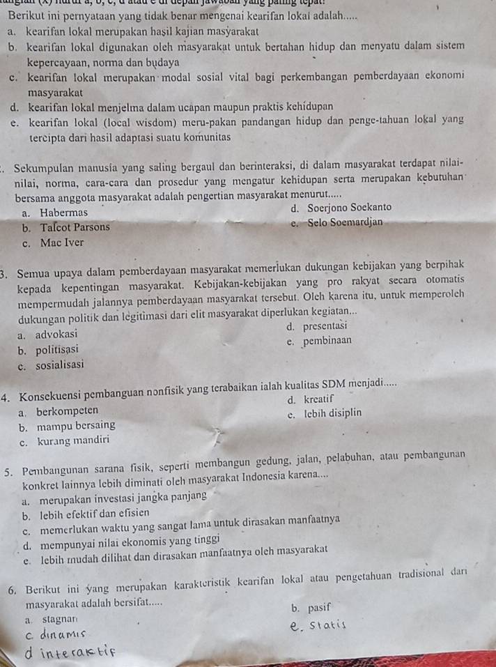 in  x) nurur a, b, c, d atau c dr depan jawaoan yang panng tepat
Berikut ini pernyataan yang tidak benar mengenai kearifan lokai adalah.....
a. kearifan lokal merupakan haşil kajian masyarakat
b. kearifan lokal digunakan oleh masyarakat untuk bertahan hidup dan menyatu dalam sistem
kepercayaan, norma dan budaya
c. kearifan lokal merupakan modal sosial vital bagi perkembangan pemberdayaan ekonomi
masyarakat
d. kearifan lokal menjelma dalam ucápan maupun praktis kehídupan
e. kearifan lokal (local wisdom) meru-pakan pandangan hidup dan penge-tahuan lokal yang
tercipta dari hasil adaptasi suatu komunitas
. Sekumpulan manusia yang saling bergaul dan berinteraksi, di dalam masyarakat terdapat nilai-
nilai, norma, cara-cara dan prosedur yang mengatur kehidupan serta merupakan kębutuhant
bersama anggota masyarakat adalah pengertian masyarakat menurut.....
a. Habermas d. Soerjono Soekanto
b. Talcot Parsons e. Selo Soemardjan
c. Mac Iver
3. Semua upaya dalam pemberdayaan masyarakat memerİukan dukungan kebijakan yang berpihak
kepada kepentingan masyarakat. Kebijakan-kebijakan yang pro rakyat secara otomatis
mempermudah jalannya pemberdayaan masyarakat tersebut. Olch karena itu, untuk memperoleh
dukungan politik dan legitimasi dari elit masyarakat diperlukan kegiatan...
a. advokasi d. presentasi
b. politisasi e. pembinaan
c. sosialisasi
4. Konsekuensi pembanguan nonfisik yang terabaikan ialah kualitas SDM menjadi.....
a berkompeten d. kreatif
b. mampu bersaing e. lebih disiplin
c. kurang mandiri
5. Pembangunan sarana fisik, seperti membangun gedung, jalan, pelabuhan, atau pembangunan
konkret lainnya lebih diminati oleh masyarakat Indonesia karena....
a. merupakan investasi jangka panjang
b. lebih efektif dan efisien
c. memerlukan waktu yang sangat lama untuk dirasakan manfaatnya
d. mempunyai nilai ekonomis yang tinggi
e. lebih mudah dilihat dan dirasakan manfaatnya oleh masyarakat
6. Berikut ini yang merupakan karakteristik kearifan lokal atau pengetahuan tradisional dari
masyarakat adalah bersifat.....
a stagnan b. pasif
e. statis
C.