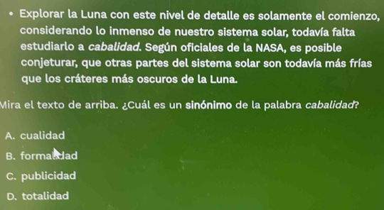 Explorar la Luna con este nivel de detalle es solamente el comienzo,
considerando lo inmenso de nuestro sistema solar, todavía falta
estudiarlo a cabalidad. Según oficiales de la NASA, es posible
conjeturar, que otras partes del sistema solar son todavía más frías
que los cráteres más oscuros de la Luna.
Mira el texto de arriba. ¿Cuál es un sinónimo de la palabra cabalidad?
A. cualidad
B. formaldad
C. publicidad
D. totalidad