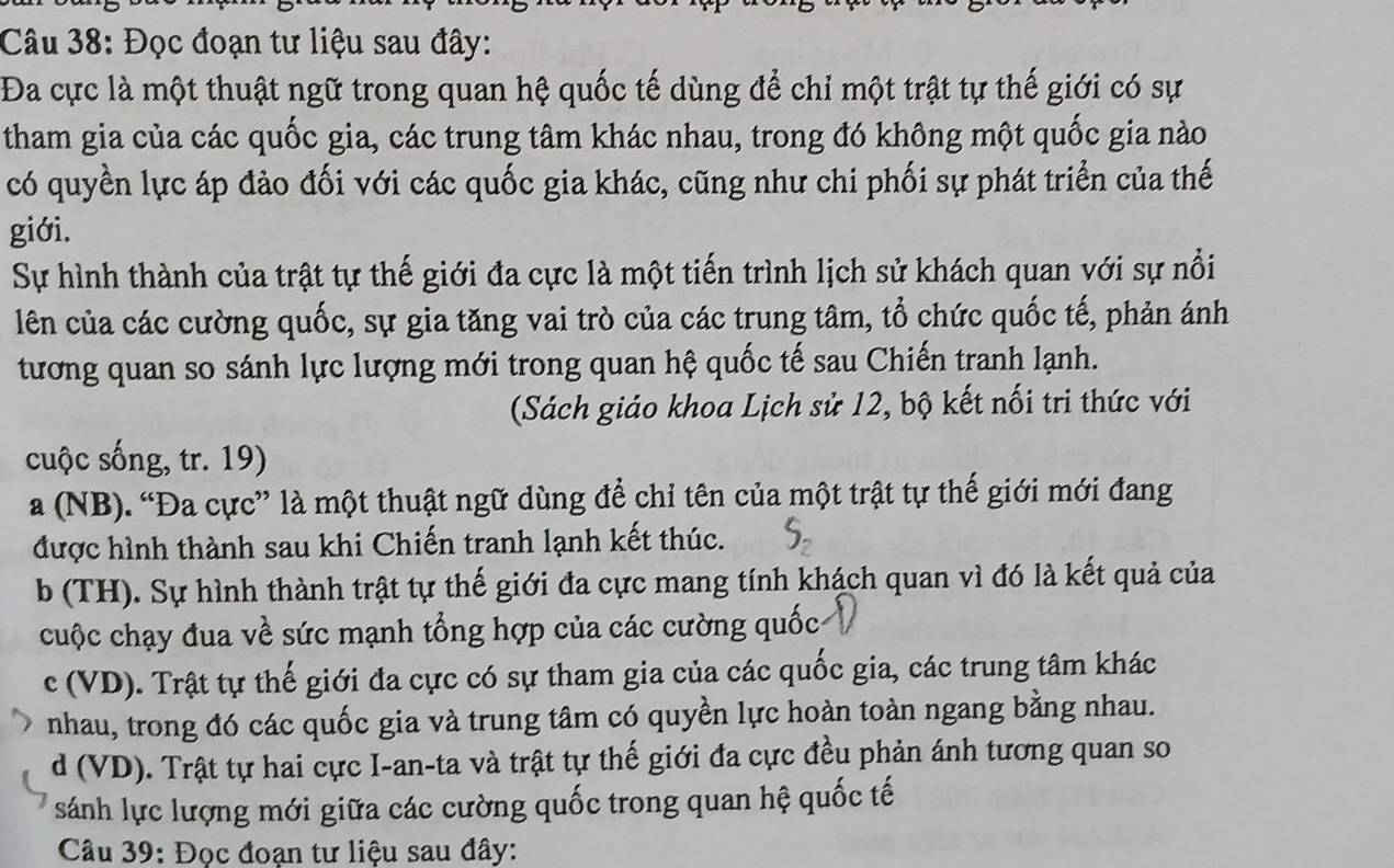 Đọc đoạn tư liệu sau đây:
Đa cực là một thuật ngữ trong quan hệ quốc tế dùng để chỉ một trật tự thế giới có sự
tham gia của các quốc gia, các trung tâm khác nhau, trong đó không một quốc gia nào
có quyền lực áp đảo đối với các quốc gia khác, cũng như chi phối sự phát triển của thế
giới.
Sự hình thành của trật tự thế giới đa cực là một tiến trình lịch sử khách quan với sự nổi
lên của các cường quốc, sự gia tăng vai trò của các trung tâm, tổ chức quốc tế, phản ánh
tương quan so sánh lực lượng mới trong quan hệ quốc tế sau Chiến tranh lạnh.
(Sách giáo khoa Lịch sử 12, bộ kết nối tri thức với
cuộc sống, tr. 19)
a (NB). “Đa cực” là một thuật ngữ dùng để chỉ tên của một trật tự thế giới mới đang
được hình thành sau khi Chiến tranh lạnh kết thúc.
b (TH). Sự hình thành trật tự thế giới đa cực mang tính khách quan vì đó là kết quả của
cuộc chạy đua về sức mạnh tổng hợp của các cường quốc
c (VD). Trật tự thế giới đa cực có sự tham gia của các quốc gia, các trung tâm khác
nhau, trong đó các quốc gia và trung tâm có quyền lực hoàn toàn ngang bằng nhau.
d (VD). Trật tự hai cực I-an-ta và trật tự thế giới đa cực đều phản ánh tương quan so
sánh lực lượng mới giữa các cường quốc trong quan hệ quốc tế
Câu 39: Đọc đoạn tư liệu sau đây: