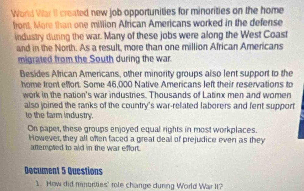 World War II created new job opportunities for minorities on the home 
front. More than one million African Americans worked in the defense 
industry during the war. Many of these jobs were along the West Coast 
and in the North. As a result, more than one million African Americans 
migrated from the South during the war. 
Besides African Americans, other minority groups also lent support to the 
home front effort. Some 46,000 Native Americans left their reservations to 
work in the nation's war industries. Thousands of Latinx men and women 
also joined the ranks of the country's war-related laborers and lent support 
to the farm industry. 
On paper, these groups enjoyed equal rights in most workplaces. 
However, they all often faced a great deal of prejudice even as they 
attempted to aid in the war effort. 
Document 5 Questions 
1 How did minorities' role change during World War II?