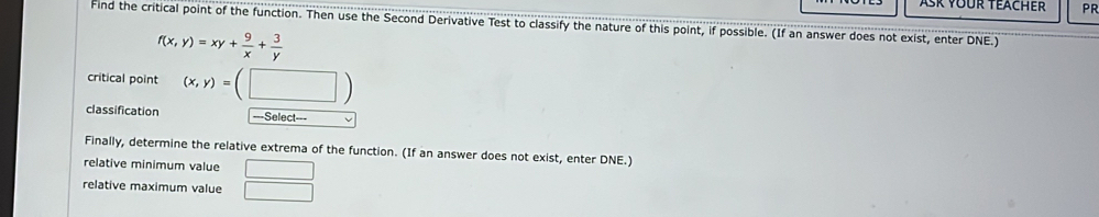 PR
Find the critical point of the function. Then use the Second Derivative Test to classify the nature of this point, if possible. (If an answer does not exist, enter DNE.)
f(x,y)=xy+ 9/x + 3/y 
critical point (x,y)=(□ )
classification ===Select===
Finally, determine the relative extrema of the function. (If an answer does not exist, enter DNE.)
relative minimum value
relative maximum value  □ /□  