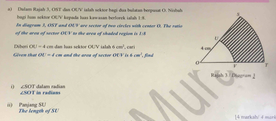 Dalam Rajah 3, OST dan OUV ialah sektor bagi dua bulatan berpusat O. Nisbah 
bagi luas sektor OUV kepada luas kawasan berlorek ialah 1:8. 
In diagram 3, OST and OUV are sector of two circles with center O. The ratio 
of the area of sector OUV to the area of shaded region is 1:8
Diberi OU=4cm dan luas sektor OUV ialah 6cm^2 , cari 
Given that OU=4cm and the area of sector OUV is 6cm^2 , find 
Rajah 3 / Diagram 3 
i) ∠ SOT dalam radian
∠ SOT in radians 
ii) Panjang SU 
The length of SU 
[4 markah/ 4 mark