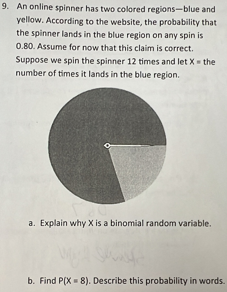 An online spinner has two colored regions—blue and 
yellow. According to the website, the probability that 
the spinner lands in the blue region on any spin is
0.80. Assume for now that this claim is correct. 
Suppose we spin the spinner 12 times and let X= the 
number of times it lands in the blue region. 
a. Explain why X is a binomial random variable. 
b. Find P(X=8). Describe this probability in words.