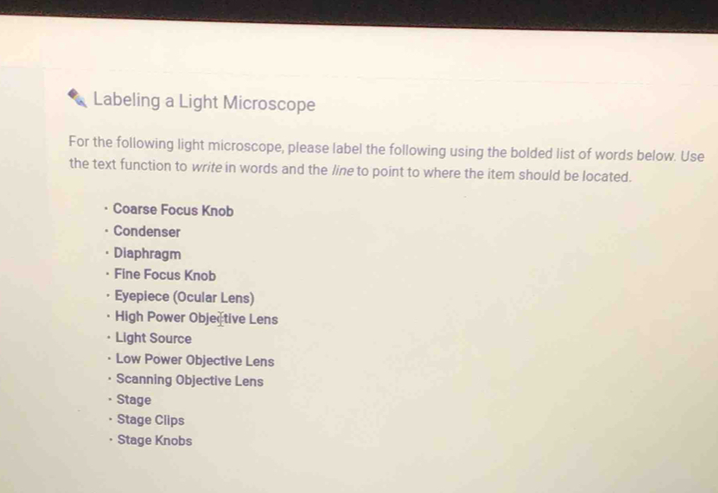 Labeling a Light Microscope 
For the following light microscope, please label the following using the bolded list of words below. Use 
the text function to write in words and the line to point to where the item should be located. 
Coarse Focus Knob 
Condenser 
Diaphragm 
Fine Focus Knob 
Eyepiece (Ocular Lens) 
High Power Objective Lens 
Light Source 
Low Power Objective Lens 
Scanning Objective Lens 
Stage 
Stage Clips 
Stage Knobs