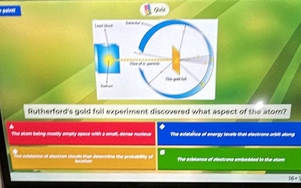 paine
Rutherford's gold foil experiment discovered what aspect of the atom?
The stom being mostly empty space with a small, dense nucieus The existince of energy levels that electrons orsit along
The exstence of elestran clouds that determine the probabiity o The existance of electrons embadded in the stom
location
16*
