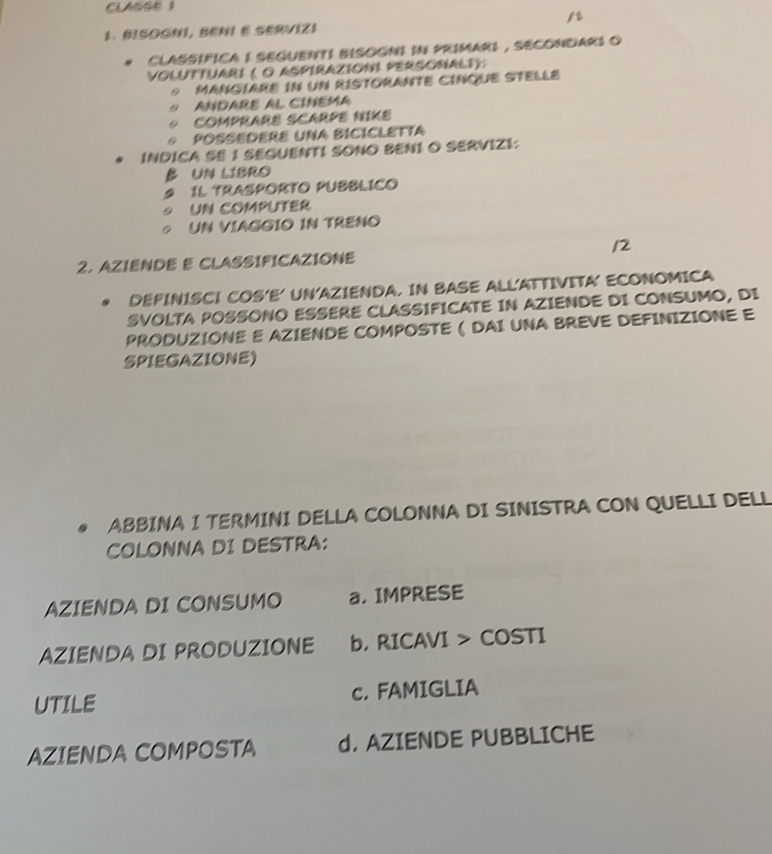 CLASSE 1
/t
1 BISOGNI, BENI E SERVIZI
CLASSIFICA I SEGUENTI BISOGNI IN PRIMARI , SECONDARI O
VOLUTTUARI ( O AsPIRAZION PERSONalI):
MANGÍARE in uN RISTORANTE CINqUE STELLE
ANDARE AL CINEMA
COMPRARE SCARPE NIKE
A POSSEDERE UNA BICICLETTA
INDICA SE 1 SEGUENTI SONO BENI O SERVIZI:
B UN LIBRO
1L TRASPORTO PUBBLICO
UN COmPUTEr
UN VIAGGIO IN TRENO
12
2. AZIENDE E CLASSIFICAZIONE
DEFINISCI COS'E' UN'AZIENDA. IN BASE ALLATTIVITA' ECONOMICA
SVOLTA POSSONO ESSERE CLASSIFICATE IN AZIENDE DI CONSUMO, DI
PRODUZIONE E AZIENDE COMPOSTE ( DAI UNA BREVE DEFINIZIONE E
SPIEGAZIONE)
ABBINA I TERMINI DELLA COLONNA DI SINISTRA CON QUELLI DELL
COLONNA DI DESTRA:
AZIENDA DI CONSUMO a, IMPRESE
AZIENDA DI PRODUZIONE b. RICAVI > COSTI
UTILE c.FAMIGLIA
AZIENDA COMPOSTA d. AZIENDE PUBBLICHE