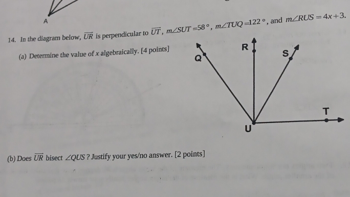 A 
14. In the diagram below, overline UR is perpendicular to vector UT, m∠ SUT=58°, m∠ TUQ=122° , and m∠ RUS=4x+3. 
(a) Determine the value of x algebraically. [4 points] 
(b) Does overline UR bisect ∠ QUS ? Justify your yes/no answer. [2 points]