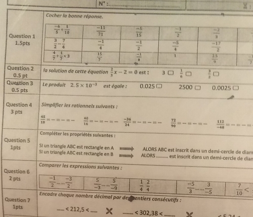 N°
_
_
Cocher la bonne réponse.
Questio
1.5pt
Question 2 la solution de cette équation  2/3 x-2=0 est ! 3□  1/6 □  3/2 □
0.5 pt
Question 3 Le produit 2.5* 10^(-3) est égale : 0.025 C 2500 0.0025
0.5 pts
Question 4 Simplifier les rationnels suivants :
3 pts
 45/18 =-=-=-  40/16 =frac =frac =frac   (-36)/24 =frac =frac =frac   72/90 = _  112/-48 =-=-=
Compléter les propriétés suivantes :
Question 5 SI un triangle ABC est rectangle en A ALORS ABC est inscrit dans un demi-cercle de dian
1pts SI un triangle ABC est rectangle en B ALORS_ .... est inscrit dans un demi-cercle de diar
Comparer les expressions suivantes :
Question 6
2 pts  (-1)/2 ... (-3)/2   5/-3 -- 5/-9   1/4  2/4   (-5)/3 ... 3/-5   7/10 
Encadre chaque nombre décimal par del centiers consécutifs :
Question 7
1pts _ <212,5 _ _ <302,38 _