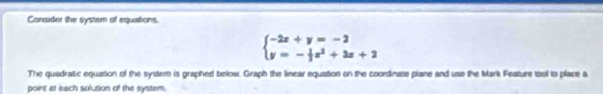 Consider the system of equations.
beginarrayl -2x+y=-2 y=- 1/3 x^2+3x+2endarray.
The quadratic equation of the system is graphed below. Graph the linear equation on the coordinate plane and use the Mark Feature tool to place a 
point at each solution of the system.