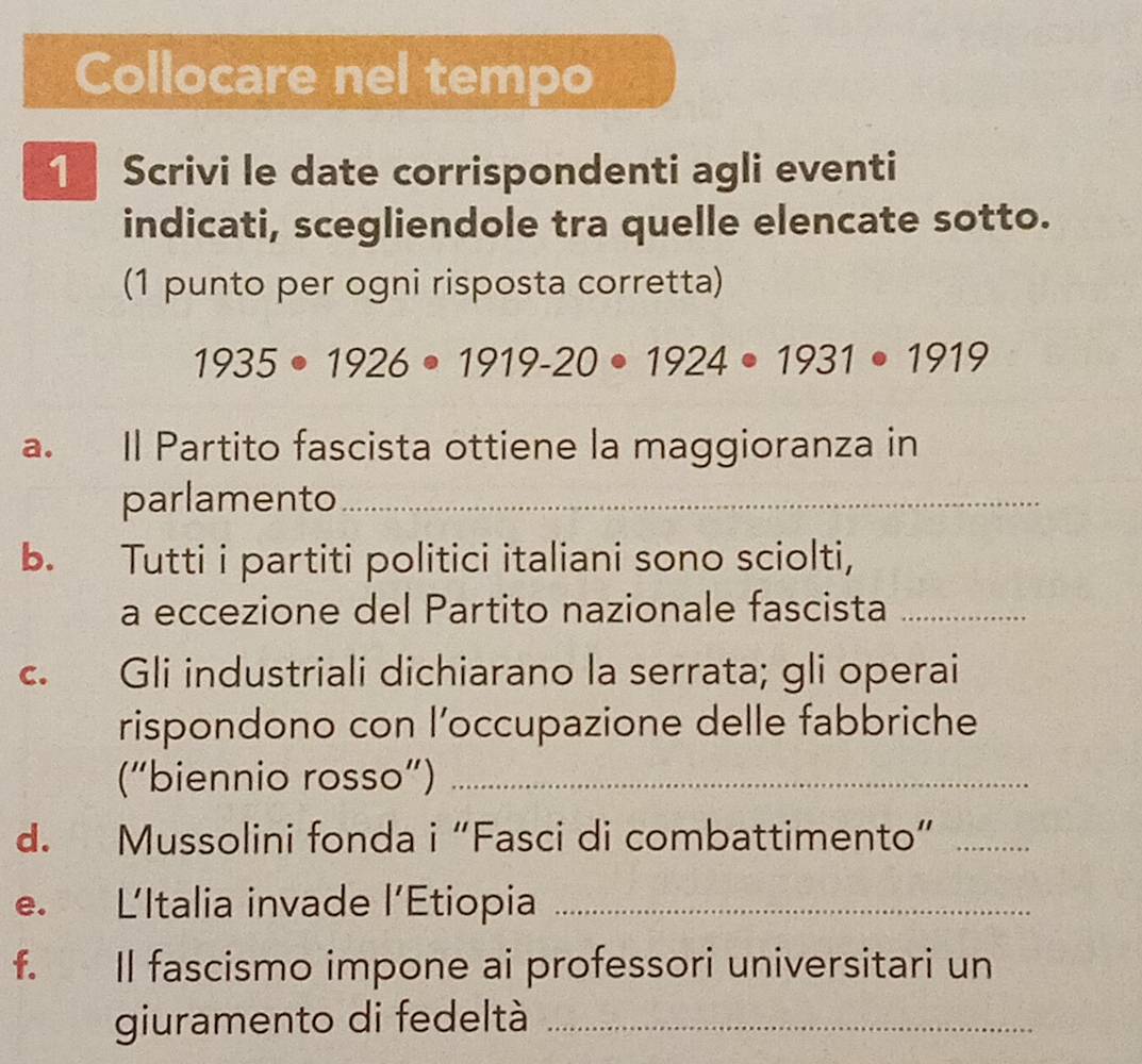 Collocare nel tempo 
1 Scrivi le date corrispondenti agli eventi 
indicati, scegliendole tra quelle elencate sotto. 
(1 punto per ogni risposta corretta)
1935· 1926· 1919-20· 1924· 1931· 1919
a. Il Partito fascista ottiene la maggioranza in 
parlamento_ 
b. Tutti i partiti politici italiani sono sciolti, 
a eccezione del Partito nazionale fascista_ 
c. Gli industriali dichiarano la serrata; gli operai 
rispondono con l’occupazione delle fabbriche 
(“biennio rosso”)_ 
d. Mussolini fonda i “Fasci di combattimento”_ 
e. LItalia invade l’Étiopia_ 
f. Il fascismo impone ai professori universitari un 
giuramento di fedeltà_