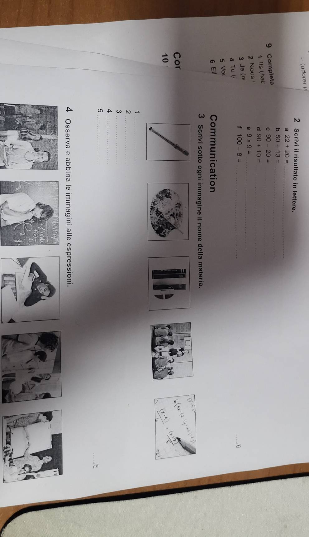 − (adorer la
2 Scrivi il risultato in lettere.
a 22+20= _
b 50+13= _
9 Completa
C
1 Ils (hat 90-20= _
d 90+10= _
2 Nous
e 9* 9= _
3 Je (r
f 100-8= _
_6
4 Tu (
5 Vo
6 El Communication
3 Scrivi sotto ogni immagine il nome della materia.
Cor
10
_1
_2
_3
_4
_5
_15
4 Osserva e abbina le immagini alle espressioni.