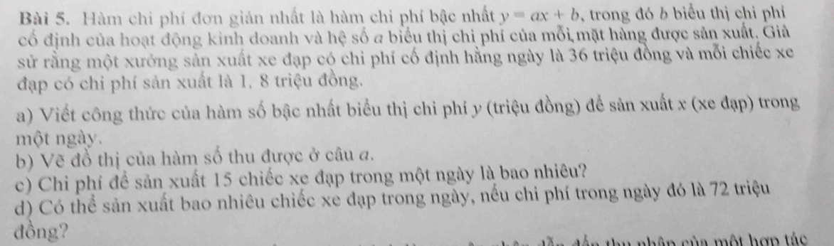 Hàm chi phí đơn gián nhất là hàm chi phí bậc nhất y=ax+b , trong đó b biểu thị chỉ phí 
cố định của hoạt động kinh doanh và hệ số a biểu thị chi phí của mỗi mặt hàng được sản xuất, Giả 
sử rằng một xưởng sản xuất xe đạp có chi phí cố định hằng ngày là 36 triệu đồng và mỗi chiếc xe 
đạp có chỉ phí sản xuất là 1, 8 triệu đồng. 
a) Viết công thức của hàm số bậc nhất biểu thị chi phí y (triệu đồng) để sản xuất x (xe đạp) trong 
một ngày. 
b) Vẽ đồ thị của hàm số thu được ở câu a. 
c) Chi phí để sản xuất 15 chiếc xe đạp trong một ngày là bao nhiêu? 
d) Có thể sản xuất bao nhiêu chiếc xe đạp trong ngày, nếu chi phí trong ngày đó là 72 triệu 
đồng? 
ch âp của một hợp tác