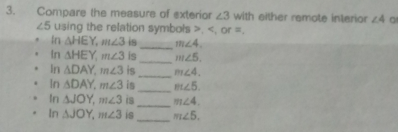 Compare the measure of exterior ∠ 3 with either remote interior ∠ 4
∠ 5 using the relation symbols , , or =. 
In △ HEY, m∠ 3 is _ m∠ 4. 
In △ HEY, m∠ 3 is _ m∠ 5. 
In △ DAY, m∠ 3 is_ m∠ 4. 
In △ DAY, m∠ 3 is_ m∠ 5. 
_ 
In △ JOY, m∠ 3 is m∠ 4. 
In △ JOY, m∠ 3 is_ m∠ 5.