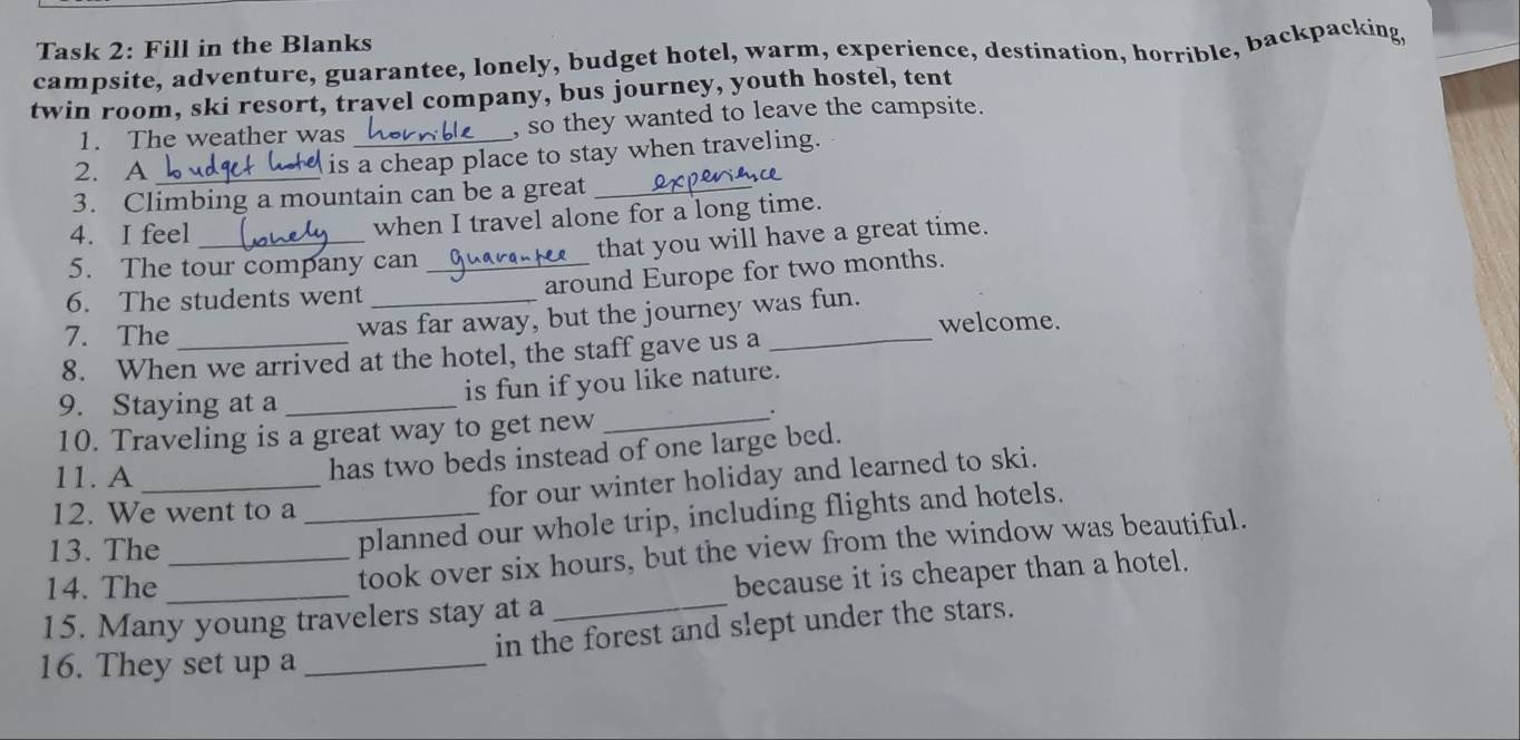 Task 2: Fill in the Blanks 
campsite, adventure, guarantee, lonely, budget hotel, warm, experience, destination, horrible, backpacking 
twin room, ski resort, travel company, bus journey, youth hostel, tent 
1. The weather was , so they wanted to leave the campsite. 
2. A_ is a cheap place to stay when traveling. 
3. Climbing a mountain can be a great_ 
4. I feel when I travel alone for a long time. 
5. The tour company can _that you will have a great time. 
around Europe for two months. 
6. The students went_ 
7. The 
was far away, but the journey was fun. 
welcome. 
8. When we arrived at the hotel, the staff gave us a 
9. Staying at a _is fun if you like nature. 
10. Traveling is a great way to get new_ 
. 
11. A _has two beds instead of one large bed. 
for our winter holiday and learned to ski. 
12. We went to a_ 
13. The 
planned our whole trip, including flights and hotels. 
14. The 
took over six hours, but the view from the window was beautiful. 
15. Many young travelers stay at a _because it is cheaper than a hotel. 
in the forest and slept under the stars. 
16. They set up a_