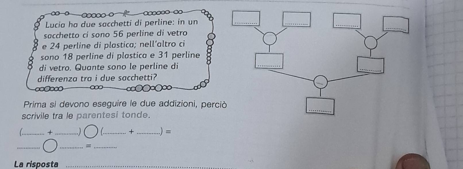 Lucia ha due sacchetti di perline: in un 
sacchetto ci sono 56 perline di vetro 
e 24 perline di plastica; nell’altro ci 
sono 18 perline di plastica e 31 perline 
di vetro. Quante sono le perline di 
differenza tra i due sacchetti? 
000 
Prima si devono eseguire le due addizioni, perci 
scrivile tra le parentesi tonde. 
_+ _.) C_ + _.) = 
_ 
_=_ 
La risposta_