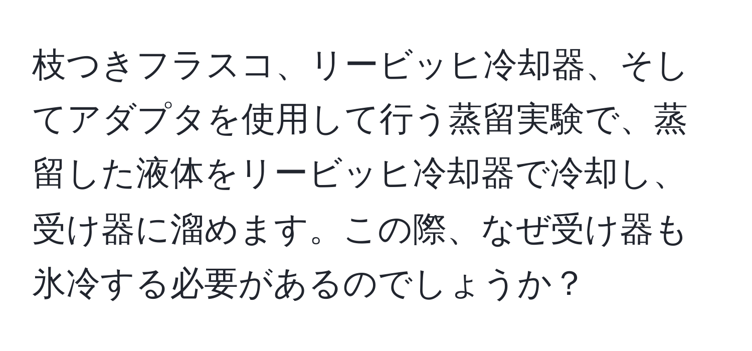 枝つきフラスコ、リービッヒ冷却器、そしてアダプタを使用して行う蒸留実験で、蒸留した液体をリービッヒ冷却器で冷却し、受け器に溜めます。この際、なぜ受け器も氷冷する必要があるのでしょうか？