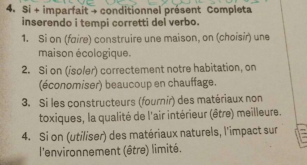 Si + imparfait → conditionnel présent Completa 
inserendo i tempi corretti del verbo. 
1. Si on (faire) construire une maison, on (choisir) une 
maison écologique. 
2. Si on (isoler) correctement notre habitation, on 
(économiser) beaucoup en chauffage. 
3. Si les constructeurs (fournir) des matériaux non 
toxiques, la qualité de l'air intérieur (être) meilleure. 
4. Si on (utiliser) des matériaux naturels, l'impact sur 
l'environnement (être) limité.