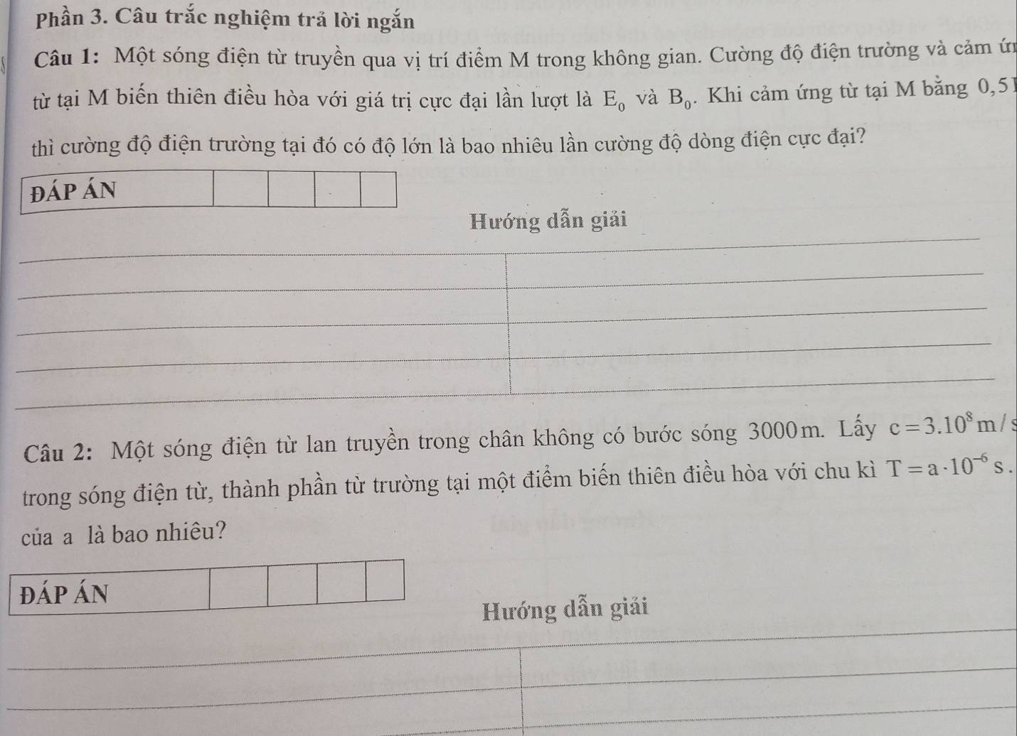 Phần 3. Câu trắc nghiệm trả lời ngắn 
Câu 1: Một sóng điện từ truyền qua vị trí điểm M trong không gian. Cường độ điện trường và cảm ứị 
từ tại M biến thiên điều hòa với giá trị cực đại lần lượt là E_0 và B_0. Khi cảm ứng từ tại M bằng 0, 51
thì cường độ điện trường tại đó có độ lớn là bao nhiêu lần cường độ dòng điện cực đại? 
Hướng dẫn giải 
Câu 2: Một sóng điện từ lan truyền trong chân không có bước sóng 3000m. Lấy c=3.10^8m/s
trong sóng điện từ, thành phần từ trường tại một điểm biến thiên điều hòa với chu kì T=a· 10^(-6)s. 
của a là bao nhiêu? 
đáp án 
_ 
Hướng dẫn giải 
_ 
_ 
_ 
_ 
_