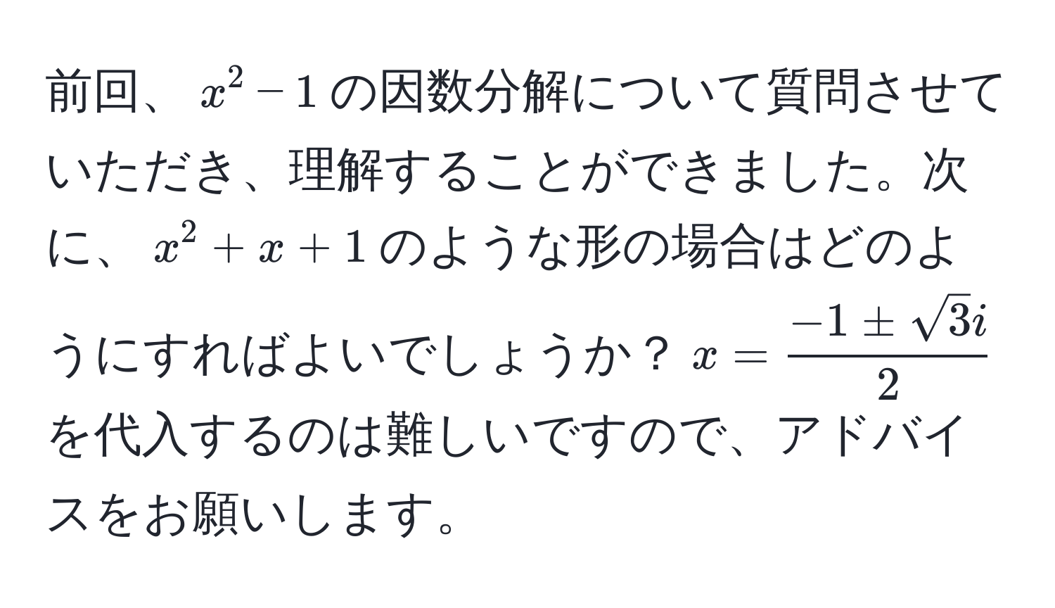 前回、$x^(2 - 1$の因数分解について質問させていただき、理解することができました。次に、$x^2 + x + 1$のような形の場合はどのようにすればよいでしょうか？$x = frac-1 ± sqrt(3)i)2$を代入するのは難しいですので、アドバイスをお願いします。