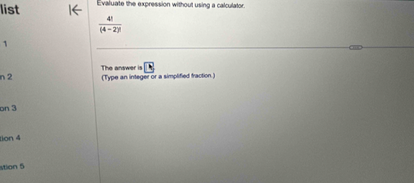 list 
Evaluate the expression without using a calculator.
 4!/(4-2)! 
1 
The answer is 
n 2 (Type an integer or a simplified fraction.) 
on 3
tion 4 
stion 5