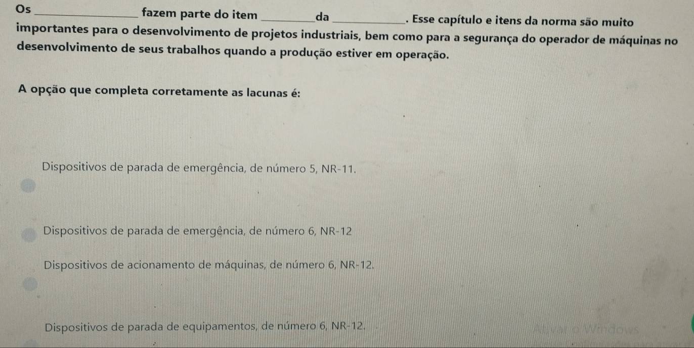 Os
_fazem parte do item _da_ . Esse capítulo e itens da norma são muito
importantes para o desenvolvimento de projetos industriais, bem como para a segurança do operador de máquinas no
desenvolvimento de seus trabalhos quando a produção estiver em operação.
A opção que completa corretamente as lacunas é:
Dispositivos de parada de emergência, de número 5, NR-11.
Dispositivos de parada de emergência, de número 6, NR-12
Dispositivos de acionamento de máquinas, de número 6, NR-12.
Dispositivos de parada de equipamentos, de número 6, NR-12.