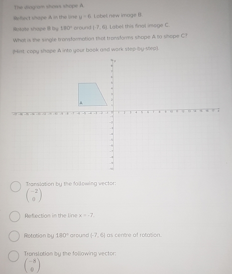 The diagram shows shape A
Reftect shape A in the line y=6. Label new image B.
Rotate shape B by 180° around (-7,6). Label this final image C.
What is the single transformation that transforms shape A to shape C?
(Hint: copy shape A into your book and work step-by-step).
Translation by the following vector:
beginpmatrix -2 0endpmatrix
Reflection in the line x=-7. 
Rotation by 180° around (-7,6) as centre of rotation.
Translation by the following vector:
beginpmatrix -8 0endpmatrix