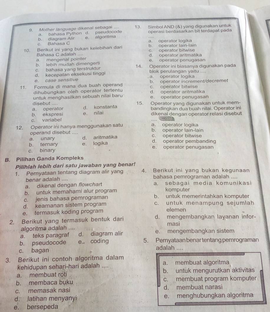 Mother language dikenal sebagai .... 13. Simbol AND (&) yang digunakan untuk
a. bahasa Python d. pseudocode operasi berdasarkan bit terdapat pada
b. diagram Alir e. algoritma
c. Bahasa C a. operator logika
10. Berikut ini yang bukan kelebihan dari b. operator lain-lain
c. operator bitwise
Bahasa C adalah .... d. operator aritmatika
a. mengenal pointer e. operator penugasan
b. lebih mudah dimengerti
c. bahasa yang terstruktur 14. Operator ini biasanya digunakan pada
d. kecepatan eksekusi tinggi blok perulangan yaitu ....
e. case sensitive a. operator logika
11. Formula di mana dua buah operand b. operator increment/decremet
c. operator bitwise
dihubungkan oleh operator tertentu d. operator aritmatika
untuk menghasilkan sebuah nilai baru e. operator penugasan
disebut .... 15. Operator yang digunakan untuk mem-
a. operator d. konstanta bandingkan dua buah nilai. Operator ini
b. ekspresi e. nilai dikenal dengan operator relasi disebut
c. variabel HOTS
12. Operator ini hanya menggunakan satu a. operator logika
operand disebut .... b. operator lain-lain
a. unary d. aritmatika c. operator bitwise
b. ternary e. logika
d. operator pembanding
e. operator penugasan
c. binary
B. Pilihan Ganda Kompleks
Pillhlah lebih dari satu jawaban yang benar!
1. Pernyataan tentang diagram alir yang 4. Berikut ini yang bukan kegunaan
benar adalah .... bahasa pemrograman adalah ....
a. dikenal dengan flowchart a. sebagai media komunikasi
b. untuk memahami alur program komputer
c. jenis bahasa pemrograman b. untuk memerintahkan komputer
d. keamanan sistem program c. untuk menampung sejumlah
e. termasuk koding program elemen
2. Berikut yang termasuk bentuk dari
d. mengembangkan layanan infor-
masi
algoritma adalah …...
a. teks paragraf d. diagram alir e. mengembangkan sistem
b. pseudocode e., coding 5. Pernyataan benar tentang pemrograman
c. bagan
adalah ....
3. Berikut ini contoh algoritma dalam
kehidupan sehari-hari adalah .... a. membuat algoritma
a. membuat roti b. untuk mengurutkan aktivitas
b. membaca buku c. membuat program komputer
c. memasak nasi d. membuat narasi
d. latihan menyanyi e. menghubungkan algoritma
e. bersepeda